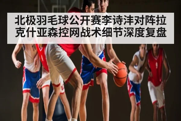 北极羽毛球公开赛李诗沣对阵拉克什亚森控网战术细节深度复盘 | kaiyun